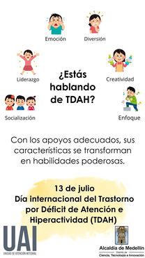 La imagen es un gráfico informativo sobre el Trastorno por Déficit de Atención e Hiperactividad (TDAH), que enfatiza que con el apoyo adecuado, sus características pueden transformarse en habilidades poderosas.

La pregunta central en español es: "¿Estás hablando de TDAH?".

Alrededor de esta pregunta central, hay seis ilustraciones, cada una representando una característica que puede asociarse con el TDAH y que, con apoyo, puede convertirse en una fortaleza:

Emoción: Ilustrada por un niño que expresa una emoción fuerte (llorando).

Diversión: Ilustrada por un niño riendo o divirtiéndose.

Liderazgo: Ilustrada por un niño con los brazos extendidos, aparentemente liderando o celebrando.

Creatividad: Ilustrada por un niño sosteniendo objetos coloridos, sugiriendo juego o ideas creativas.

Socialización: Ilustrada por tres niños interactuando, lo que implica compromiso social.

Enfoque: Ilustrada por un niño tocando un instrumento musical con notas musicales alrededor, indicando concentración.

Debajo de estas ilustraciones, hay una declaración en español: "Con los apoyos adecuados, sus características se transforman en habilidades poderosas."

En la parte inferior, el gráfico conmemora: 13 de julio Día internacional del Trastorno por Déficit de Atención e Hiperactividad (TDAH).

En la parte inferior izquierda se encuentra el logo "UAI UNIDAD DE ATENCIÓN INTEGRAL", y en la parte inferior derecha se muestra el logo de la "Alcaldía de Medellín Distrito de Ciencia, Tecnología e Innovación".