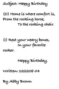 Subject: Happy Birthday   (O) Home is where comfort is, From the rocking horse, 	To the rocking chair.	  (I) Rest your weary bones, 	In your favorite rocker.  	Happy Birthday.  Written: 122208-04