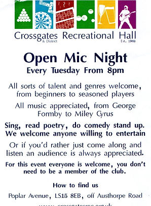 Open Mic Night
Every Tuesday from 8 pm

All sorts of talent and genres welcome, from beginners to seasoned players
All music appreciated, from George Formby to Miley Cyrus.

Sing, read poetry, do comedy stand up.
We welcome anyone willing to entertain

Or if you'd rather just come along and listen an audience is always appreciated.

For this event everyone is welcome, you don't need to be a member of the club.

8 pm on

Crossgate and District Recreational Hall
Popular Avenue
Off Austhorpe Road
Crossgates
Leeds
LS15 8EB