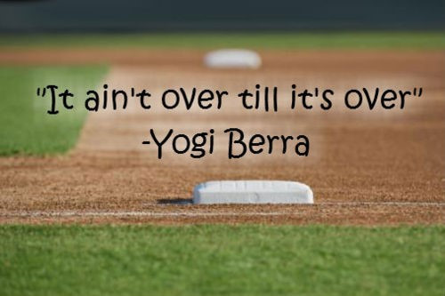 It ain't over till it's over - Yogi Berra