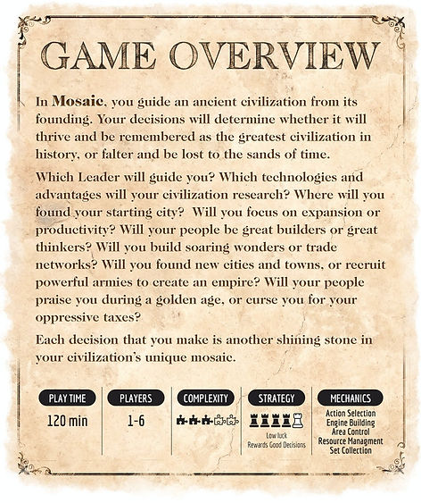 In Mosaic, you guide an ancient civilization from its founding. Your decisions will determine whether it will thrive and be remembered as the greatest civilization in history, or falter and be lost to the sands of time. Which Leader will guide you? Which technologies and advantages will your civilization research? Where will you found your starting city? Will you focus on expansion or productivity? Will your people be great builders or great thinkers? Will you build soaring wonders or trade networks? Will you found new cities and towns, or recruit powerful armies to create an empire? Will your people praise you during a golden age, or curse you for your oppressive taxes? Each decision that you make is another shining stone in your civilization’s unique mosaic.