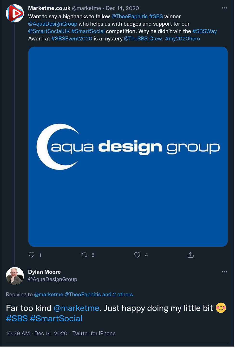 Tweet from marketme account December 14 2020. Want to say a big thanks to fellow @TheoPaphitis #SBS winner @AquaDesignGroup who helps us with badges and support for our @SmartSocialUK #SmartSocial competition. Why he didn't win the #SBSWay Award at #SBSEvent2020 is a mystery @TheSBS_Crew. #my2020hero. Dylan replied under his own account Aqua Design Group, Far too kind @marketme. Just happy doing my little bit smiling face emoji #SBS #SmartSocial also on Dec 14 2020