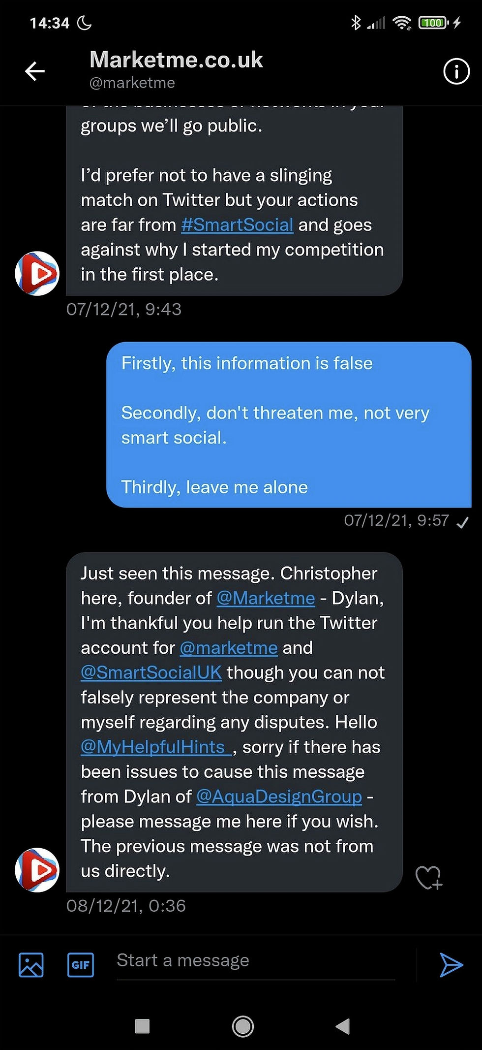 14:34
Marketme.co.uk
@marketme
groups we'll go public.
I'd prefer not to have a slinging match on Twitter but your actions are far from #SmartSocial and goes against why I started my competition in the first place.
07/12/21, 9:43
Firstly, this information is false
Secondly, don't threaten me, not very smart social.
Thirdly, leave me alone
07/12/21, 9:57
Just seen this message. Christopher here, founder of @Marketme - Dylan, I'm thankful you help run the Twitter account for @marketme and @SmartSocialUK though you can not falsely represent the company or myself regarding any disputes. Hello @MyHelpfulHints, sorry if there has been issues to cause this message from Dylan of @AquaDesignGroup -please message me here if you wish. The previous message was not from us directly.
08/12/21, 0:36