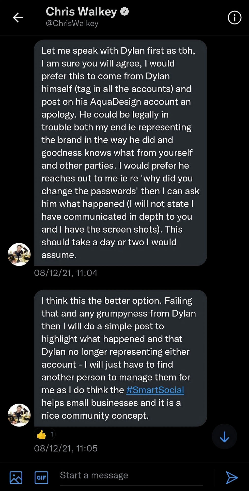 14:36
Chris Walkey
@ChrisWalkey
Let me speak with Dylan first as tbh, I am sure you will agree, I would prefer this to come from Dylan himself (tag in all the accounts) and post on his AquaDesign account an apology. He could be legally in trouble both my end ie representing the brand in the way he did and goodness knows what from yourself and other parties. I would prefer he reaches out to me ie re 'why did you change the passwords' then I can ask him what happened (I will not state I have communicated in depth to you and I have the screen shots). This should take a day or two I would assume.
08/12/21, 11:04
I think this the better option. Failing that and any grumpyness from Dylan then I will do a simple post to highlight what happened and that Dylan no longer representing either account - I will just have to find another person to manage them for me as I do think the #SmartSocial helps small businesses and it is a nice community concept.
08/12/21, 11:05