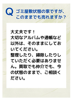 Ｑ．ゴミ屋敷状態の家ですが、このままでも売れますか？
Ａ．大丈夫です！ 大切なアルバムや通帳など以外は、そのままにしておいてください。 整理したり、掃除したりしていただく必要はありません。買取でも仲介でも、今の状態のままで、ご相談ください。