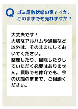 Ｑ．ゴミ屋敷状態の家ですが、このままでも売れますか？
Ａ．大丈夫です！ 大切なアルバムや通帳など以外は、そのままにしておいてください。 整理したり、掃除したりしていただく必要はありません。買取でも仲介でも、今の状態のままで、ご相談ください。