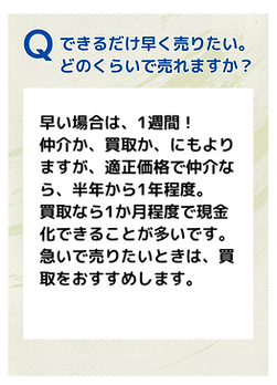 Ｑ．できるだけ早く売りたい。どのくらいで売れますか？
Ａ．早い場合は、1週間！仲介か、買取かにもよりますが、適正価格で仲介なら、半年から1年程度。
買取なら1ヶ月程度で現金化できることが多いです。
急いで売りたい時は、買取をおすすめします。