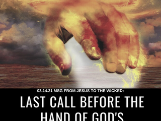 03.14.21 MSG FROM JESUS TO THE WICKED: LAST CALL BEFORE THE HAND OF GOD'S JUDGMENT & WRATH FALL