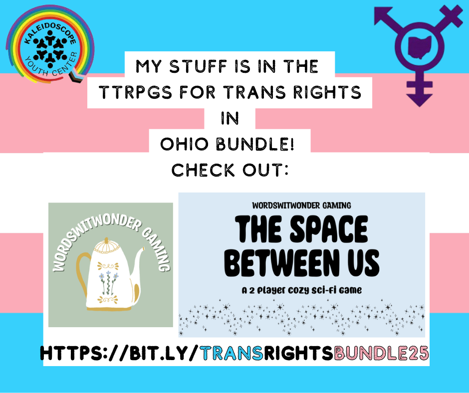 The background is a trans flag. At the top of the flag there are logos for Trans Ohio and the Kaleidoscope Youth Center. The text reads, "my stuff is in the TTRPGs for trans rights in Ohio bundle! Check out:" Beneath the text there is a logo for wordswitwonder gaming (a white teapot) and a blue box containing the words "the space between us" a 2 player cozy sci-fi game.: The bottom of the trans flag has a link to buy the bundle: hhtps://bit.ly/transrightsbundle25