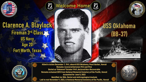 Clarence A. Blaylock
Fireman 3rd Class
Conflict: WWII
Hometown: Fort Worth, Texas
Killed in action 12/07/1941
Pearl Harbor, Hawaii
USS Oklahoma
Accounted for 06/08/2022