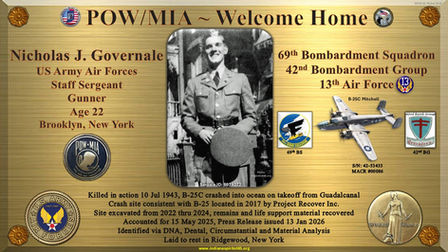 SSgt. Nicholas J. Governale
Age 22
US Army Air Forces
Staff Sergeant
WWII
World War II
WW2
World War 2
Brooklyn
New York
Service ID: 6979272
POW
MIA
KIA
DPAA
Indiana Spirit of '45
Killed in action
10 Jul 1943
Carney Field
Guadalcanal
Solomon Islands
Defense POW/MIA Accounting Agency
Accounted for
15 May 2025
Press Release
13 Jan 2026
Unknown
B-25C
Mitchell
42-53433
MACR
00086
69th Bombardment Squadron
42nd Bombardment Group
13th Air Force
13th AF
DNA
Dental
Material
Ridgewood