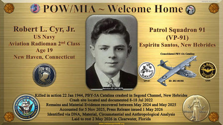 AR2c Robert L. Cyr, Jr.
Age 19
US Navy
Aviation Radioman 2nd Class
WWII
World War II
WW2
World War 2
New Haven
Connecticut
Service ID: 2073570
POW
MIA
KIA
DPAA
Indiana Spirit of '45
Killed in action
22 Jan 1944
Segond Channel
New Hebrides
Defense POW/MIA Accounting Agency
Accounted for
5 Nov 2025
Press Release
1 May 2026
2022
2024
2025
2026
PBY-5A
Catalina
Consolidated
BU-08386
Unknown
Clearwater
Florida
Espiritu
Santos
Aviation
Naval
VP-91
Patrol Squadron
91
