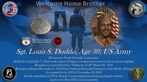 Louis S. Doddo
Sergeant
Conflict: WWII
Hometown: South Norwalk, Connecticut
Killed in Action: 07/07/1944
Island of Saipan
Recovered as Unknown 1950
Accounted for 11/30/2020