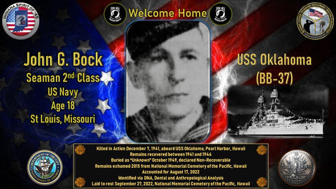 John G. Bock Jr.
Seaman 2nd Class
Conflict: WWII
Hometown: St. Louis, Missouri
Killed in action 12/07/1941
Pearl Harbor, Hawaii
USS Oklahoma
Accounted for 08/17/2022