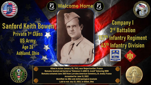 Sanford Keith Bowen
Private 1st class
Conflict: WWII
Hometown: Ashland, Ohio
Killed in action 01/20/1945
Reipertswiller, France
Accounted for 06/13/2022