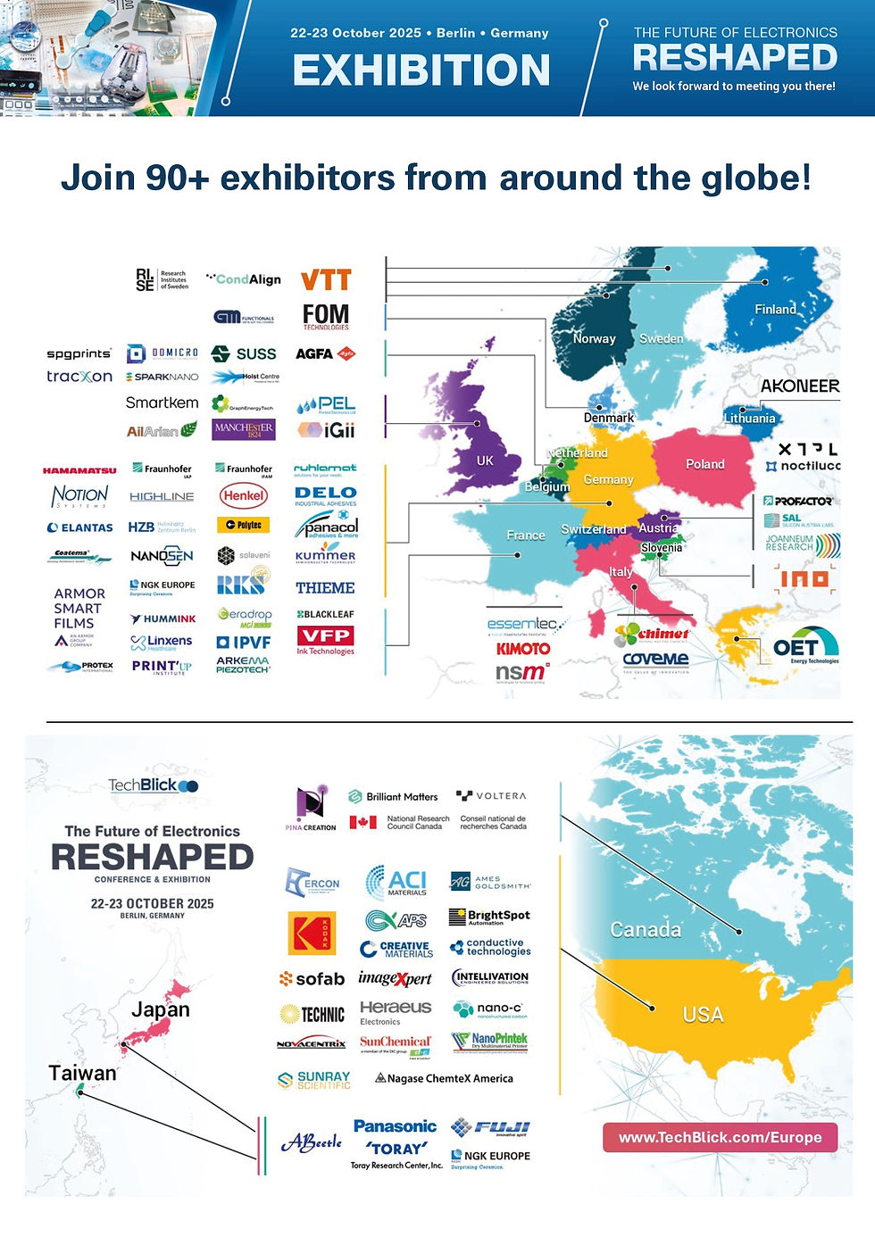 Map of exhibitors at TechBlick's Future of Electronics RESHAPED conference and exhibition featuring the following exhibitors:
PROFACTOR GmbH
Silicon Austria Labs GmbH
Joanneum Research
Agfa
Voltera
PINA CREATION
National Research Council Canada
Brilliant Matters
Grafisk Maskinfabrik A/S
FOM Technologies
VTT
Blackleaf
Armor Smart Films
Linxens
Hummink
Ceradrop - MGI Digital Technology
IPVF
VFP Ink Technologies
PROTEX INTERNATIONAL
PrintUp Institute
Arkema
Henkel
Notion Systems
HighLine Technology
Helmholtz-Zentrum Berlin
Delo
Coatema
Panacol
ELANTAS Europe GmbH
Hamamatsu
NanoSen GmbH
Polytec GmbH
JP Kummer Semiconductor Technology GmbH
ruhlamat
Solaveni
THIEME
RK Siebdrucktechnik
Fraunhofer IFAM
Fraunhofer IAP
NGK Europe GmbH
OET Energy Technologies & Coatema
Policrom
Chimet S.p.A
Coveme Spa
Panasonic Electronic Materials
Fuji Corporation
Toray Research Center, Inc.
INO, d.o.o., Žiri
Akoneer
SparkNano
SPGPrints
TracXon
SUSS
Holst Centre
DoMicro BV
CondAlign
XTPL
Noctiluca
RISE
Essemtec, a Nano Dimension Division
Kimoto
nsm Norbert Schläfli AG
ABeetle Corporation
The University Of Manchester
Integrated Graphene (iGii)
Printed Electronics Limited
Smartkem
GraphEnergyTech
Ail Arian
Nano-C
NovaCentrix
Ercon
Creative Materials Inc.
NanoPrintek
Intellivation LLC
Sun Chemical
Ames Goldsmith
ImageXpert
Conductive Technologies
ACI Materials
SunRay Scientific
Eastman Kodak Company
BrightSpot Automation LLC
Sofab Inks Inc.
Alpha Precision Systems (APS)
Technic, Inc.
Nagase ChemteX
Heraeus Electronics