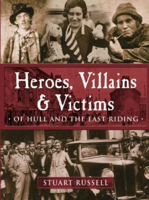 Heroes, Villains & Victims - Of Hull and the East Riding by Stuart Russell
