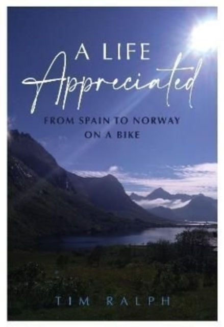A Life Appreciated : From Spain To Norway On A Bike by Tim Ralph