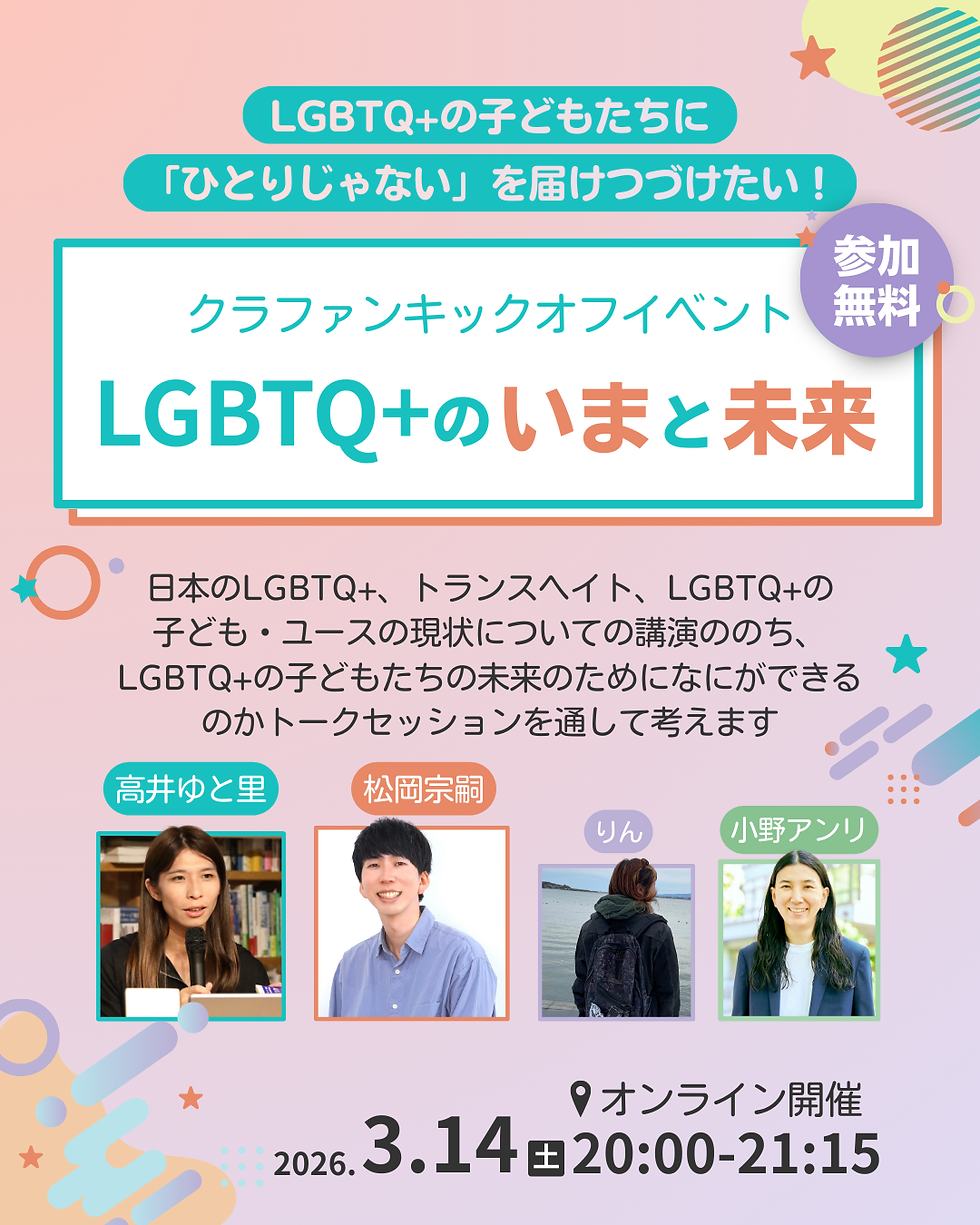 LGBTQ+の子どもたちに 「ひとりじゃない」を届けつづけたい！   クラファンキックオフイベント LGBTQ+のいまと未来 参加無料  LGBTQ+関連のニュースやトランスヘイト、LGBTQ+子ども・ユースの今についての講演の後LGBTQ+の子どもたちの未来のためになにが できるのかクロストークを通して考えます  高井ゆと里 松岡宗嗣 りん 小野アンリ オンライン開催  2026年3月14日 土曜日 20:00-21:15 登壇者の顔写真が画像下に並んでいる。 背景はオレンジと紫の薄いグラデーション オレンジや紫、青緑色などのあしらいが散りばめられている
