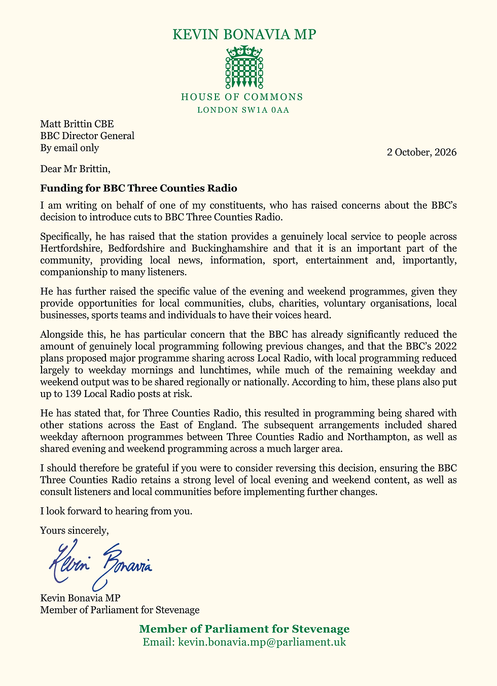 BBC Director General
By email only

Dear Mr Brittin,

Re: Funding for BBC Three Counties Radio

I am writing on behalf of one of my constituents, who has raised concerns about the BBC’s decision to introduce cuts to BBC Three Counties Radio.

Specifically, he has raised that the station provides a genuinely local service to people across Hertfordshire, Bedfordshire and Buckinghamshire and that it is an important part of the community, providing local news, information, sport, entertainment and, importantly, companionship to many listeners. 

He has further raised the specific value of the evening and weekend programmes, given they provide opportunities for local communities, clubs, charities, voluntary organisations, local businesses, sports teams and individuals to have their voices heard.

Alongside this, he has particular concern that the BBC has already significantly reduced the amount of genuinely local programming following previous changes, and that the BBC’s 2022 plans proposed major programme sharing across Local Radio, with local programming reduced largely to weekday mornings and lunchtimes, while much of the remaining weekday and weekend output was to be shared regionally or nationally. According to him, these plans also put up to 139 Local Radio posts at risk.

He has stated that, for Three Counties Radio, this resulted in programming being shared with other stations across the East of England. The subsequent arrangements included shared weekday afternoon programmes between Three Counties Radio and Northampton, as well as shared evening and weekend programming across a much larger area.

I should therefore be grateful if you were to consider reversing this decision, ensuring the BBC Three Counties Radio retains a strong level of local evening and weekend content, as well as consult listeners and local communities before implementing further changes.

I look forward to hearing from you. 

Yours sincerely,

Kevin Bonavia MP
Member of Parliament for Stevenage