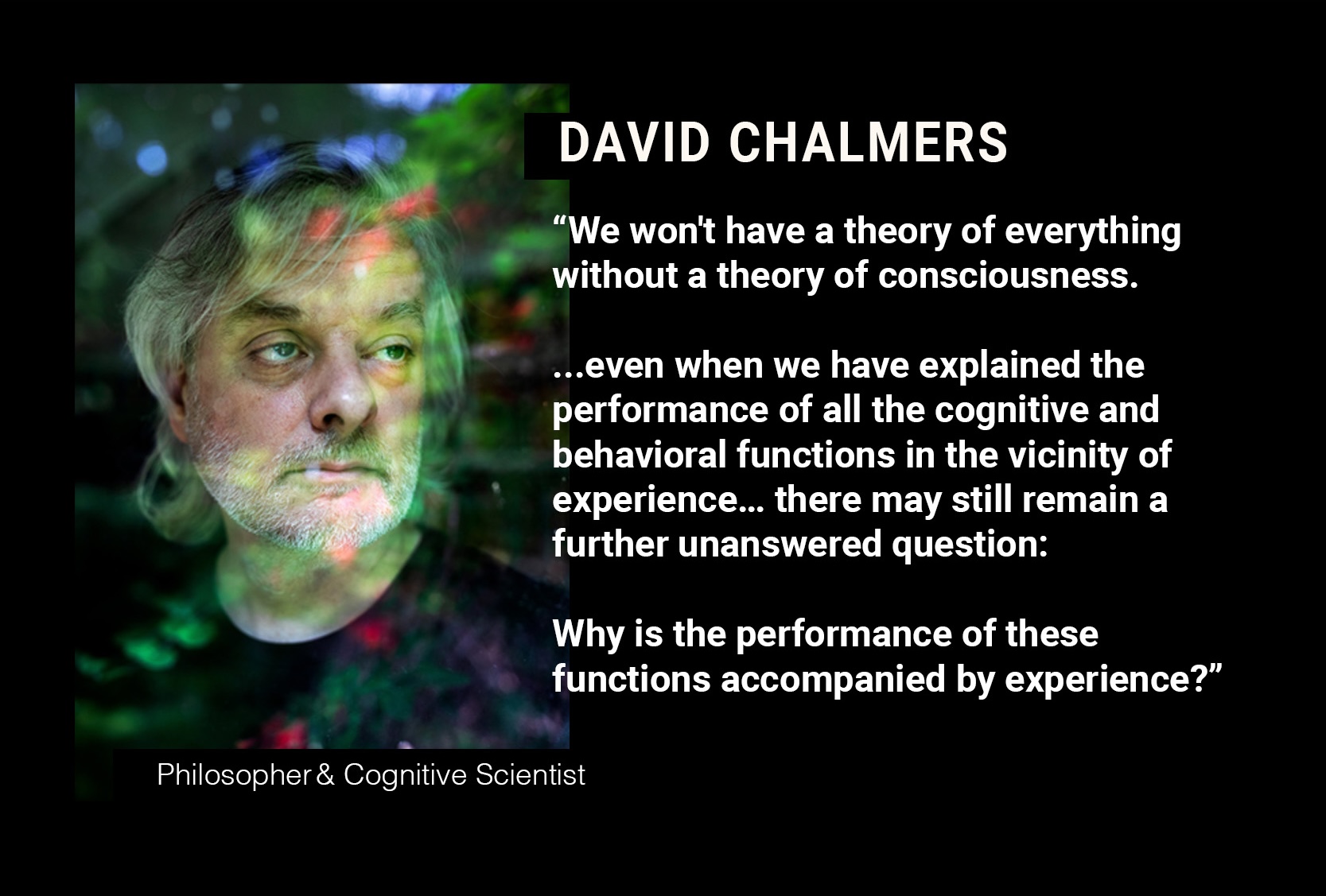 DAVID CHALMERS: “...even when we have explained the performance of all the cognitive and behavioral functions in the vicinity of experience…there may still remain a further unanswered question: Why is the performance of these functions accompanied by experience?”