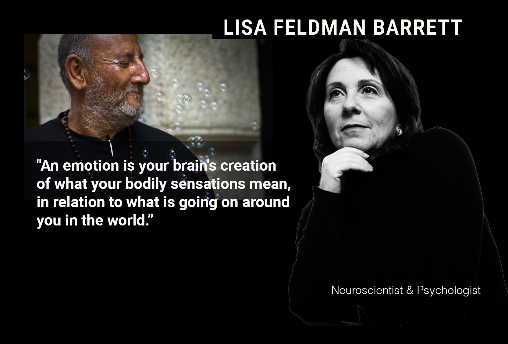 LISA FELDMAN BARRETT: "An emotion is your brain's creation of what your bodily sensations mean, in relation to what is going on around you in the world. Emotions are not reactions to the world; they are your constructions of the world."