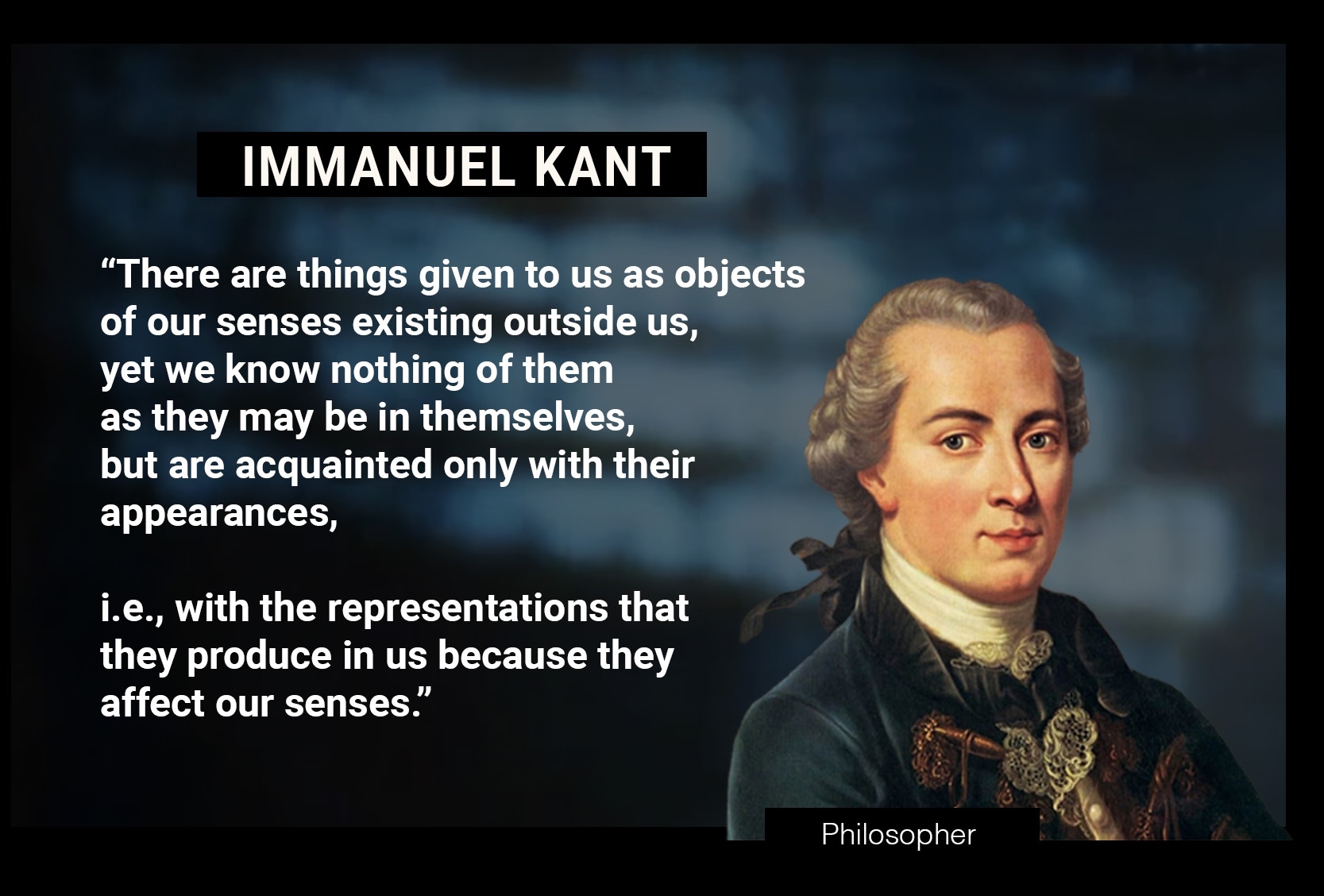 IMMANUEL KANT: “There are things given to us as objects of our senses existing outside us, yet we know nothing of them as they may be in themselves, but are acquainted only with their appearances, i.e., with the representations that they produce in us because they affect our senses.” 
