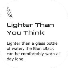 Lighter than a glass bottle of water, the BionicBack can be comfortably worn all day long.