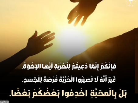 فَإِنَّكُمْ إِنَّمَا دُعِيتُمْ لِلْحُرِّيَّةِ أَيُّهَا الإِخْوَةُ. غَيْرَ أَنَّهُ لاَ تُصَيِّرُوا الْحُرِّيَّةَ فُرْصَةً لِلْجَسَدِ، بَلْ بِالْمَحَبَّةِ اخْدِمُوا بَعْضُكُمْ بَعْضًا. رسالةغلاطية ٥: ١٣