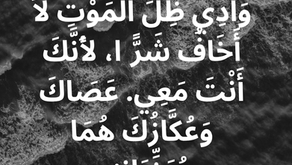 أَيْضًا إِذَا سِرْتُ فِي وَادِي ظِلِّ الْمَوْتِ لاَ أَخَافُ شَرًّا، لأَنَّكَ أَنْتَ مَعِي. عَصَاكَ وَعُكَّازُكَ هُمَا يُعَزِّيَانِنِي. سفر المزامير ٢٣: ٤