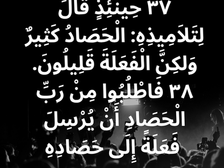 ٣٧ حِينَئِذٍ قَالَ لِتَلاَمِيذِهِ: «الْحَصَادُ كَثِيرٌ وَلكِنَّ الْفَعَلَةَ قَلِيلُونَ. ٣٨ فَاطْلُبُوا مِنْ رَبِّ الْحَصَادِ أَنْ يُرْسِلَ فَعَلَةً إِلَى حَصَادِهِ». إنجيل متى ٩: ٣٧، ٣٨.