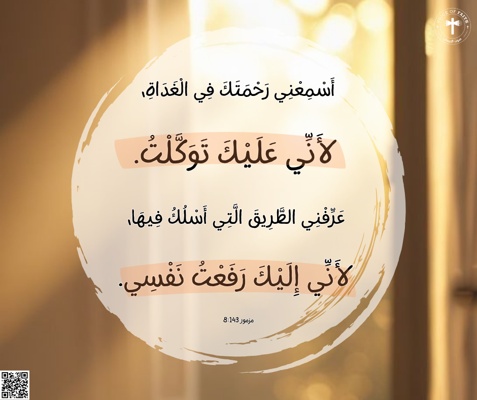 أَسْمِعْنِي رَحْمَتَكَ فِي الْغَدَاةِ، لأَنِّي عَلَيْكَ تَوَكَّلْتُ. عَرِّفْنِي الطَّرِيقَ الَّتِي أَسْلُكُ فِيهَا، لأَنِّي إِلَيْكَ رَفَعْتُ نَفْسِي. سفر المزامير ١٤٣: ٨.