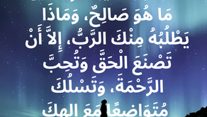 قَدْ أَخْبَرَكَ أَيُّهَا الإِنْسَانُ مَا هُوَ صَالِحٌ، وَمَاذَا يَطْلُبُهُ مِنْكَ الرَّبُّ، إِلاَّ أَنْ تَصْنَعَ الْحَقَّ وَتُحِبَّ الرَّحْمَةَ، وَتَسْلُكَ مُتَوَاضِعًا مَعَ إِلهِكَ. سفر ميخا ٦: ٨