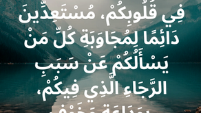 بَلْ قَدِّسُوا الرَّبَّ الإِلهَ فِي قُلُوبِكُمْ، مُسْتَعِدِّينَ دَائِمًا لِمُجَاوَبَةِ كُلِّ مَنْ يَسْأَلُكُمْ عَنْ سَبَبِ الرَّجَاءِ الَّذِي فِيكُمْ، بِوَدَاعَةٍ وَخَوْفٍ. رسالة بطرس الأولى ٣: ١٥