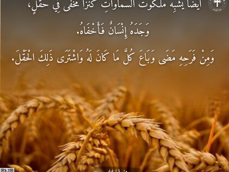 أَيْضًا يُشْبِهُ مَلَكُوتُ السَّمَاوَاتِ كَنْزًا مُخْفىً فِي حَقْل، وَجَدَهُ إِنْسَانٌ فَأَخْفَاهُ. وَمِنْ فَرَحِهِ مَضَى وَبَاعَ كُلَّ مَا كَانَ لَهُ وَاشْتَرَى ذلِكَ الْحَقْلَ. إنجيل متى ١٣: ٤٤
