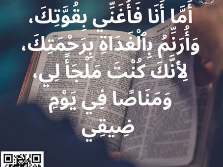 أَمَّا أَنَا فَأُغَنِّي بِقُوَّتِكَ، وَأُرَنِّمُ بِٱلْغَدَاةِ بِرَحْمَتِكَ، لِأَنَّكَ كُنْتَ مَلْجَأً لِي، وَمَنَاصًا فِي يَوْمِ ضِيقِي. ‮‮‮اَلْمَزَامِيرُ‬ ‭59‬‬:‭16‬ ‭‬‬‬‬‬‬