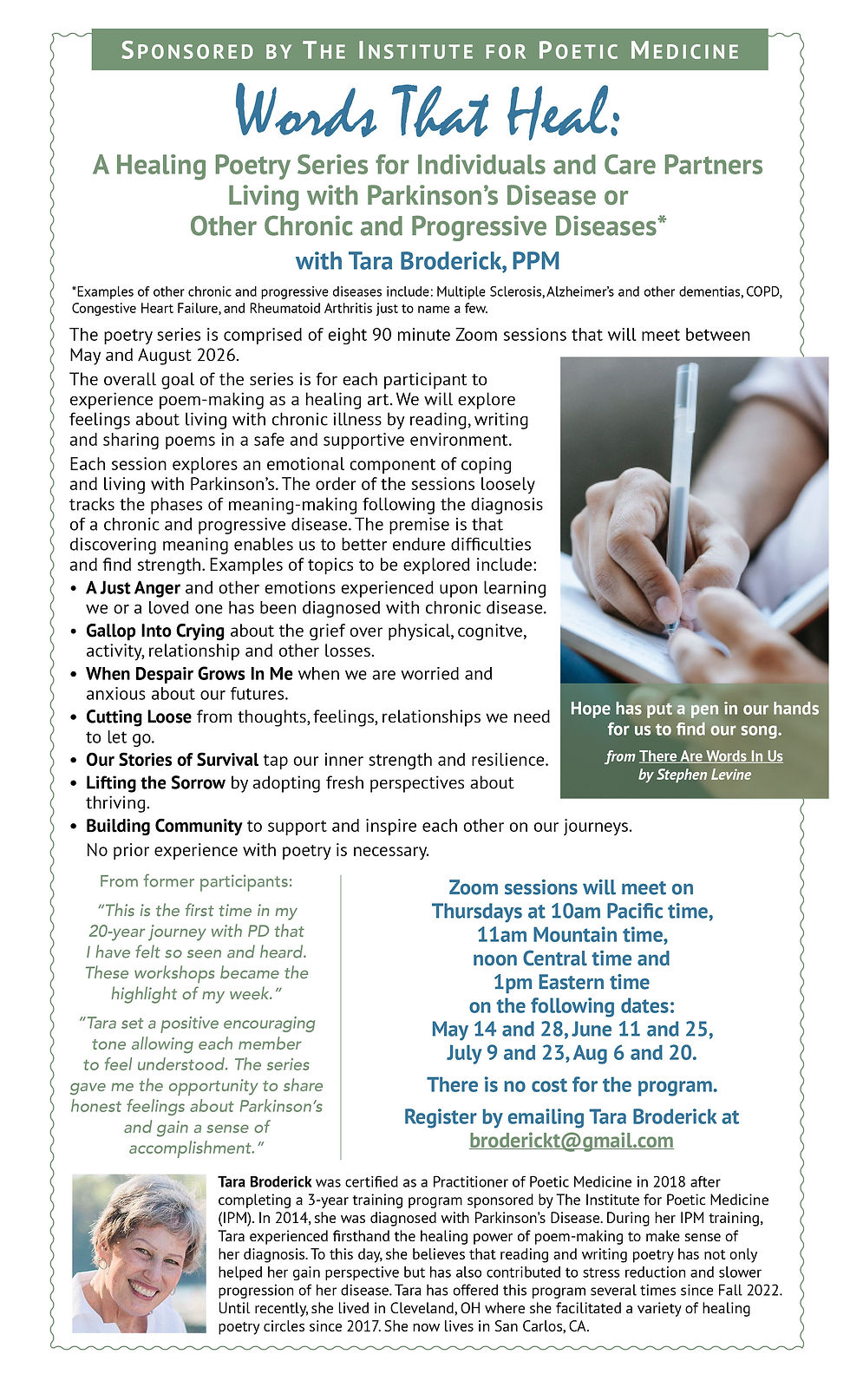 Flyer image reading: There Are Words In Us: A Healing Poetry Series for People with Parkinson's Disease and/or Their Care Partners with Tara Broderick, PPM This poetry series is comprised of eight 90-minute Zoom sessions that will meet twice a month from January 24-May 2, 2023. The overall goal of the series is for each participant to experience poem-making as a healing art. We will explore feelings about living with Parkinson's Disease by reading, writing and sharing poems in a safe and supportive environment. Each session explores an emotional component of coping and living with Parkinson's. The order of the sessions loosely tracks the phases of meaning-making following the diagnosis of a chronic and progressive disease. The premise is that discovering meaning enables us to better endure difficulties and find strength. Examples of topics to be explored include: -A Just Anger and other emotions experienced upon learning we or a loved one has been diagnosed with Parkinson's. -Gallop Into Crying about the grief over physical, cognitive, activity, relationship and other losses associated with Parkinson's. -When Despair Grows In Me when we are worried and anxious about our futures. -Cutting Loose from thoughts, feelings, relationships we need to let go. -Our Stories of Survival tap our inner strength and resilience. -Lifting the Sorrow by adopting fresh perspectives about thriving. -Building Community to support and inspire each other on our journeys. No prior experience with poetry is necessary. "Hope has put a pen in our hands for us to find our song." (from There Are Words In Us by Stephen Levine)