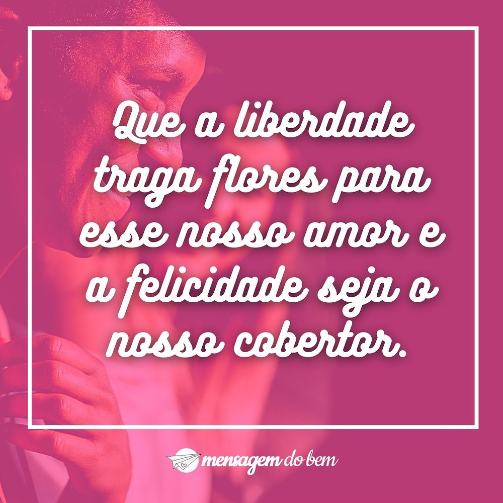 Que a liberdade traga flores para esse nosso amor e a felicidade seja o nosso cobertor.