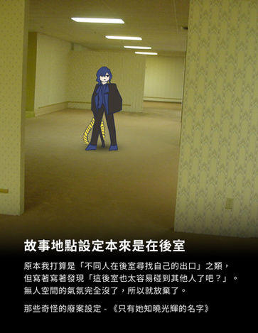 故事地點設定本來是在後室
原本我打算是「不同人在後室尋找自己的出口」之類,但寫著寫著發現「這後室也太容易碰到其他人了吧?」。無人空間的氣氛完全沒了,所以就放棄了。