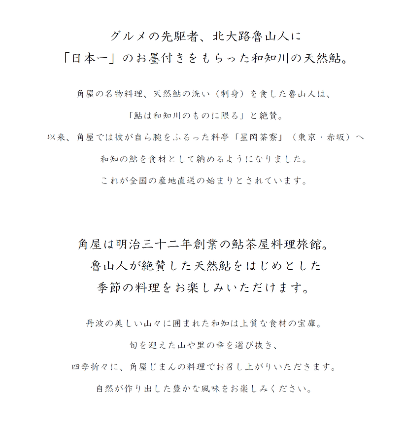 グルメの先駆者、北大路魯山人に「日本一」のお墨付きをもらった和知川の天然鮎。角屋の名物料理、天然鮎の洗い（刺身）を食した魯山人は、「鮎は和知川のものに限る」と絶賛。以来、角屋では彼が自ら腕をふるった料亭「星岡茶寮」（東京・赤坂）へ和知の鮎を食材として納めるように��なりました。これが全国の産地直送の始まりとされています。 角屋は明治三十二年創業の鮎茶屋料理旅館。魯山人が絶賛した天然鮎をはじめとした季節の料理をお楽しみいただけます。	丹波の美しい山々に囲まれた和知は上質な食材の宝庫旬を迎えた山や里の幸を選び抜き、四季折々に、角屋じまんの料理でお召し上がりいただきます。自然が作り出した豊かな風味をお楽しみください。	