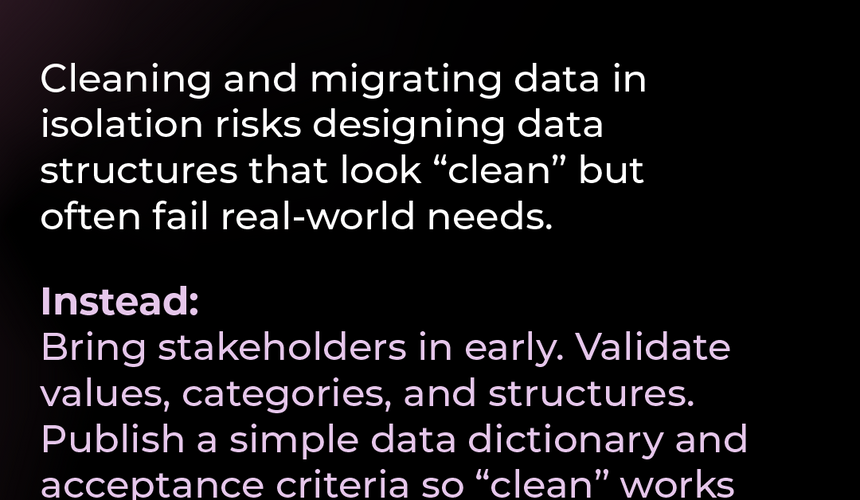 Pitfall #4: Missing stakeholder buy-in Cleaning and migrating data in isolation risks designing data structures that look “clean” but often fail real-world needs. Instead: Bring stakeholders in early. Validate values, categories, and structures with them so the clean data truly works for everyone in the new system.