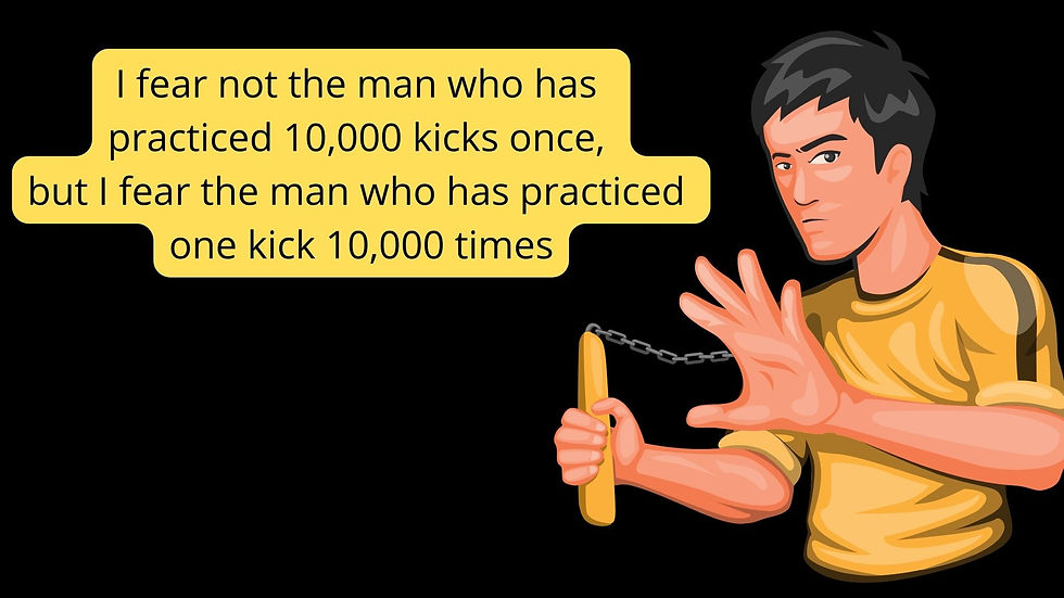 I fear not the man who has practiced 10000 kicks once, but I fear the man who has practiced one kick 10000 times - Bruce Lee