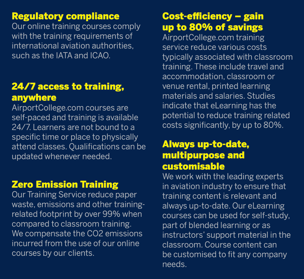 Regulatory Compliance - Our online training courses comply with the training requirements of international aviation authorities, such as the IATA and ICAO. Always up-to-date, Multipurpose and Customisable - We work with the leading experts in aviation industry to ensure that training content is relevant and always up-to-date. Our eLearning courses can be used for self-study, part of blended learning or as instructors’ support material in the classroom. Course content can be customised to fit any company needs. ost-effiency – Gain up to 80% of Savings AirportCollege.com training service reduce various costs typically associated with classroom training. These include travel and accommodation, classroom or venue rental, printed learning materials and salaries. Studies indicate that eLearning has the potential to reduce training related costs significantly, by up to 80%. 24/7 Access to Training, Anywhere - AirportCollege.com courses are self-paced and training is available 24/7. Learners are not bound to a specific time or place to physically attend classes. Qualifications can be updated whenever needed. Zero Emission Training - Our Training Service reduce paper waste, emissions and other training-related footprint by over 99% when compared to classroom training. We compensate the CO2 emissions incurred from the use of our online courses by our clients.