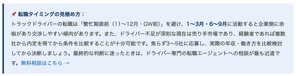 📌 転職タイミングの見極め方：    トラックドライバーの転職は「繁忙期直前（11〜12月・GW前）」を避け、1〜3月・6〜9月に活動すると企業側に余裕があり交渉しやすい傾向があります。また、ドライバー不足が深刻な現在は売り手市場であり、経験者であれば複数社から内定を得てから条件を比較することが十分可能です。焦らず3〜5社に応募し、実際の年収・働き方を比較検討してから決断しましょう。最終的な判断に迷ったときは、ドライバー専門の転職エージェントへの相談が最も近道です。無料相談はこちら →