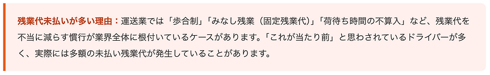 残業代未払いが多い理由:運送業では「歩合制」「みなし残業(固定残業代)」「荷待ち時間の不算入」など、残業代を不当に減らす慣行が業界全体に根付いているケースがあります。「これが当たり前」と思わされているドライバーが多く、実際には多額の未払い残業代が発生していることがあります。