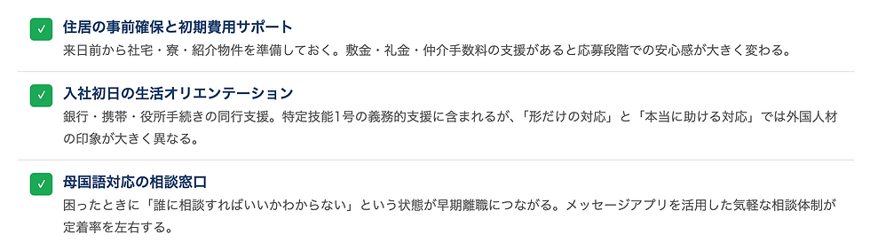 ✓ 住居の事前確保と初期費用サポート来日前から社宅・寮・紹介物件を準備しておく。敷金・礼金・仲介手数料の支援があると応募段階での安心感が大きく変わる。 ✓ 入社初日の生活オリエンテーション銀行・携帯・役所手続きの同行支援。特定技能1号の義務的支援に含まれるが、「形だけの対応」と「本当に助ける対応」では外国人材の印象が大きく異なる。 ✓ 母国語対応の相談窓口困ったときに「誰に相談すればいいかわからない」という状態が早期離職につながる。メッセージアプリを活用した気軽な相談体制が定着率を左右する。