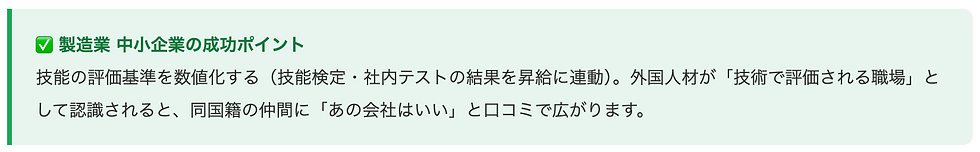 ✅ 製造業 中小企業の成功ポイント 技能の評価基準を数値化する(技能検定・社内テストの結果を昇給に連動)。外国人材が「技術で評価される職場」として認識されると、同国籍の仲間に「あの会社はいい」と口コミで広がります。