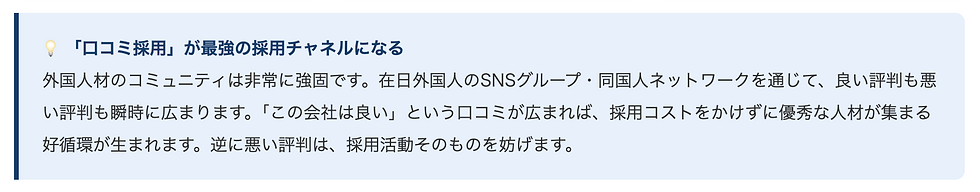 💡 「口コミ採用」が最強の採用チャネルになる外国人材のコミュニティは非常に強固です。在日外国人のSNSグループ・同国人ネットワークを通じて、良い評判も悪い評判も瞬時に広まります。「この会社は良い」という口コミが広まれば、採用コストをかけずに優秀な人材が集まる好循環が生まれます。逆に悪い評判は、採用活動そのものを妨げます。