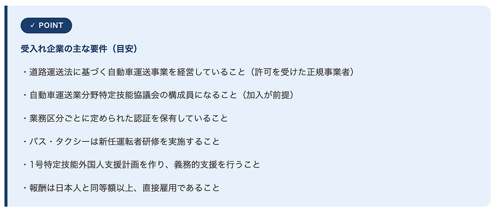 受入れ企業の主な要件(目安) ・道路運送法に基づく自動車運送事業を経営していること(許可を受けた正規事業者) ・自動車運送業分野特定技能協議会の構成員になること(加入が前提) ・業務区分ごとに定められた認証を保有していること ・バス・タクシーは新任運転者研修を実施すること ・1号特定技能外国人支援計画を作り、義務的支援を行うこと ・報酬は日本人と同等額以上、直接雇用であること
