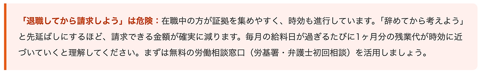 「退職してから請求しよう」は危険:在職中の方が証拠を集めやすく、時効も進行しています。「辞めてから考えよう」と先延ばしにするほど、請求できる金額が確実に減ります。毎月の給料日が過ぎるたびに1ヶ月分の残業代が時効に近づいていくと理解してください。まずは無料の労働相談窓口(労基署・弁護士初回相談)を活用しましょう。